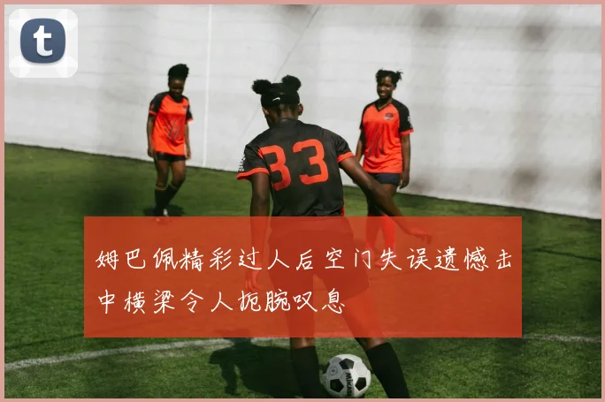 姆巴佩精彩过人后空门失误遗憾击中横梁令人扼腕叹息