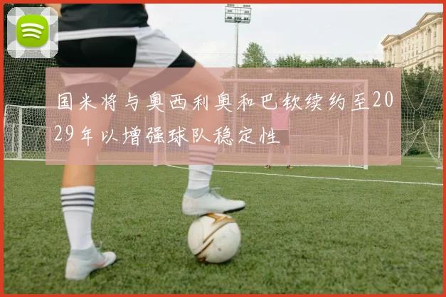 国米将与奥西利奥和巴钦续约至2029年以增强球队稳定性