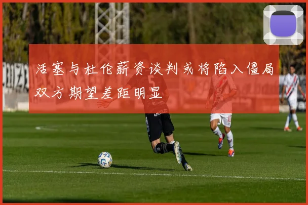 活塞与杜伦薪资谈判或将陷入僵局双方期望差距明显