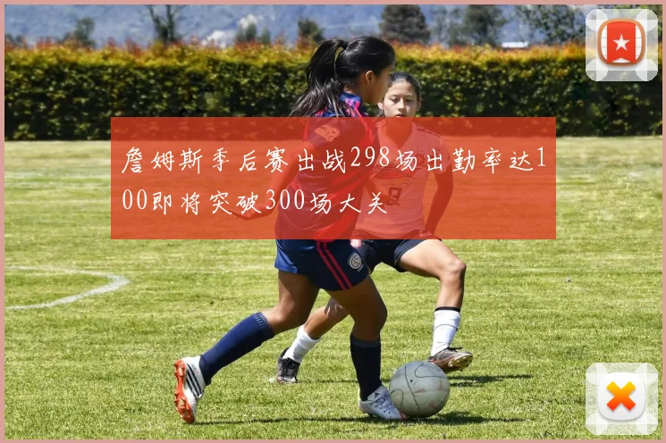 詹姆斯季后赛出战298场出勤率达100即将突破300场大关