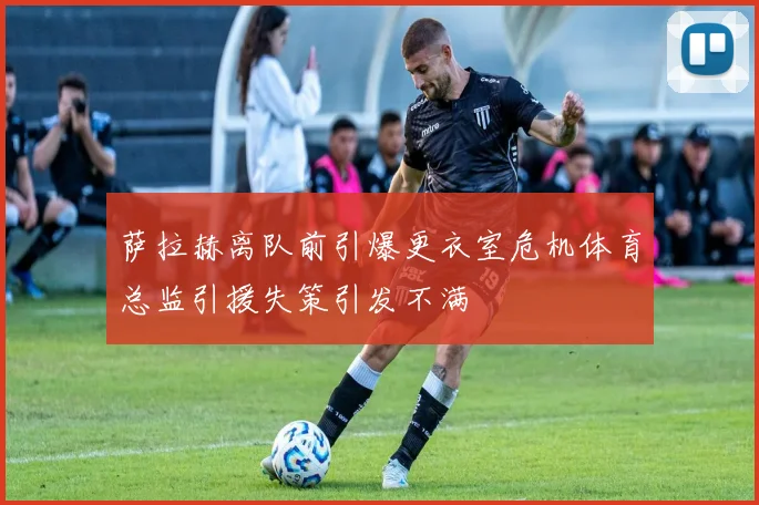 萨拉赫离队前引爆更衣室危机体育总监引援失策引发不满