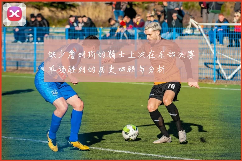 缺少詹姆斯的骑士上次在东部决赛单场胜利的历史回顾与分析