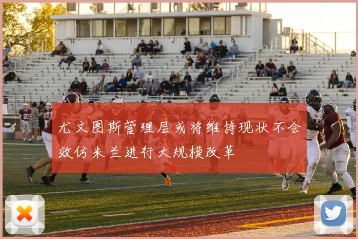 尤文图斯管理层或将维持现状不会效仿米兰进行大规模改革