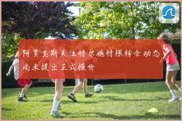 阿贾克斯关注特尔施特根转会动态尚未提出正式报价