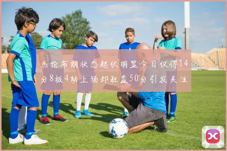 杰伦布朗状态起伏明显今日仅得14分8板4助上场却狂轰50分引发关注