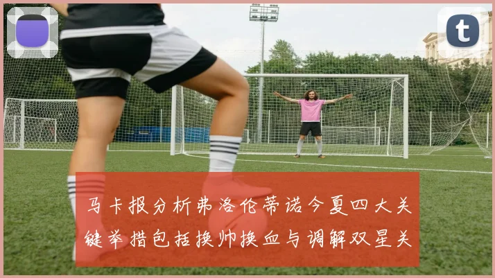 马卡报分析弗洛伦蒂诺今夏四大关键举措包括换帅换血与调解双星关系