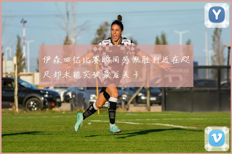 伊森回忆比赛瞬间感慨胜利近在咫尺却未能突破最后关卡