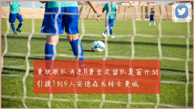 曼联跟队消息B费坚定留队夏窗计划引援5到6人安德森或转会曼城