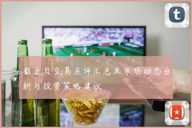 截止日交易点评汇总及市场动态分析与投资策略建议
