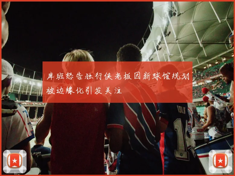 库班怒告独行侠老板因新球馆规划被边缘化引发关注