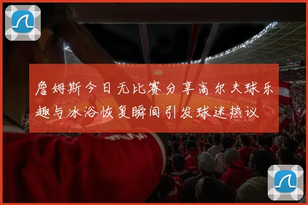 詹姆斯今日无比赛分享高尔夫球乐趣与冰浴恢复瞬间引发球迷热议