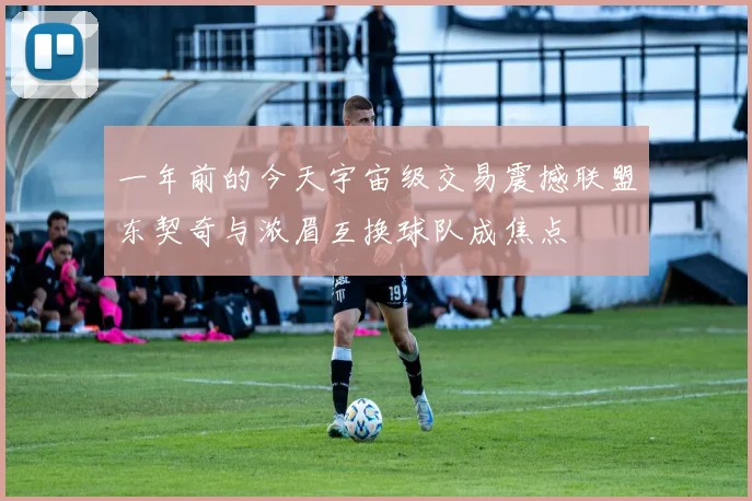 一年前的今天宇宙级交易震撼联盟东契奇与浓眉互换球队成焦点