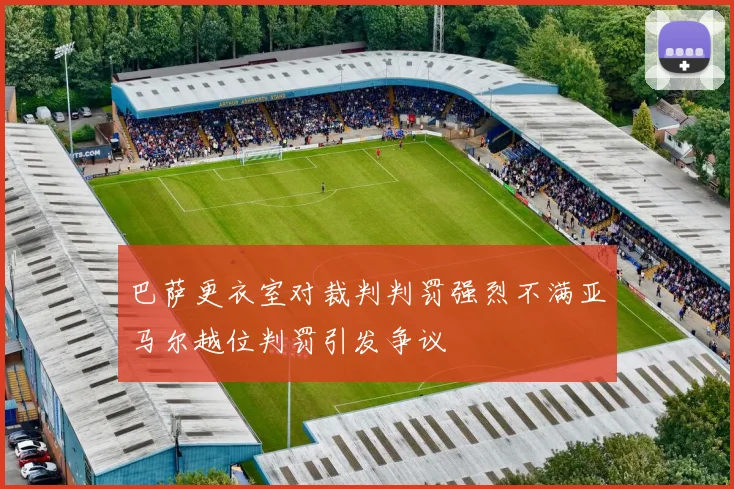 巴萨更衣室对裁判判罚强烈不满亚马尔越位判罚引发争议