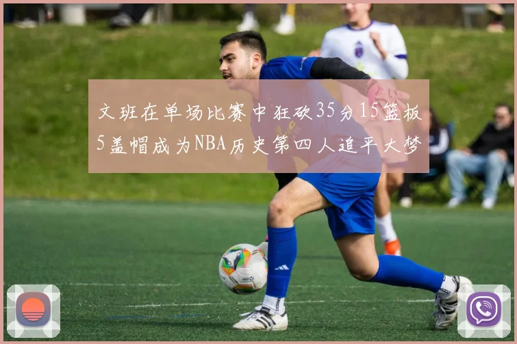 文班在单场比赛中狂砍35分15篮板5盖帽成为NBA历史第四人追平大梦鲨鱼天勾