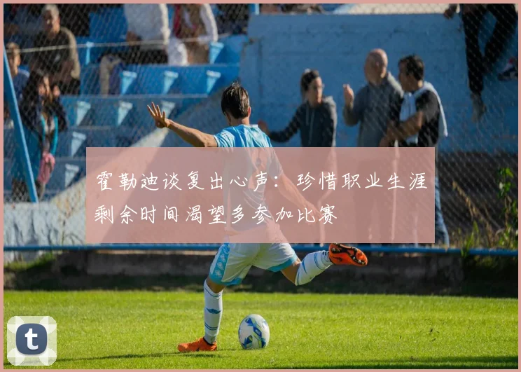 霍勒迪谈复出心声：珍惜职业生涯剩余时间渴望多参加比赛