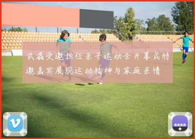 武磊受邀担任亲子运动会开幕式特邀嘉宾展现运动精神与家庭亲情