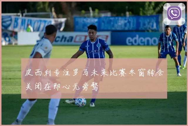 皮西利专注罗马未来比赛冬窗转会关闭在即心无旁骛